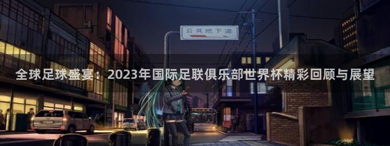 亚洲杯足球:全球足球盛宴:2023年国际足联俱乐部世界杯精彩回顾与展望